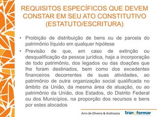 Arns de Oliveira & Andreazza
REQUISITOS ESPECÍFICOS QUE DEVEM
CONSTAR EM SEU ATO CONSTITUTIVO
(ESTATUTO/ESCRITURA)
• Proibição de distribuição de bens ou de parcela do
patrimônio líquido em qualquer hipótese
• Previsão de que, em caso de extinção ou
desqualificação da pessoa jurídica, haja a incorporação
de todo patrimônio, dos legados ou das doações que
lhe foram destinados, bem como dos excedentes
financeiros decorrentes de suas atividades, ao
patrimônio de outra organização social qualificada no
âmbito da União, da mesma área de atuação, ou ao
patrimônio da União, dos Estados, do Distrito Federal
ou dos Municípios, na proporção dos recursos e bens
por estes alocados
 