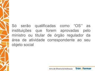 Arns de Oliveira & Andreazza
Só serão qualificadas como “OS” as
instituições que forem aprovadas pelo
ministro ou titular de órgão regulador da
área de atividade correspondente ao seu
objeto social
 