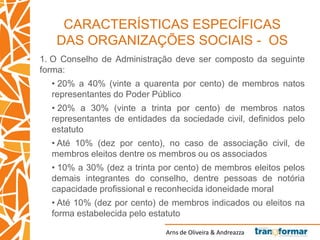 Arns de Oliveira & Andreazza
CARACTERÍSTICAS ESPECÍFICAS
DAS ORGANIZAÇÕES SOCIAIS - OS
1. O Conselho de Administração deve ser composto da seguinte
forma:
• 20% a 40% (vinte a quarenta por cento) de membros natos
representantes do Poder Público
• 20% a 30% (vinte a trinta por cento) de membros natos
representantes de entidades da sociedade civil, definidos pelo
estatuto
• Até 10% (dez por cento), no caso de associação civil, de
membros eleitos dentre os membros ou os associados
• 10% a 30% (dez a trinta por cento) de membros eleitos pelos
demais integrantes do conselho, dentre pessoas de notória
capacidade profissional e reconhecida idoneidade moral
• Até 10% (dez por cento) de membros indicados ou eleitos na
forma estabelecida pelo estatuto
 