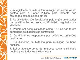 Arns de Oliveira & Andreazza
2. A legislação permite a formalização de contratos de
gestão com o Poder Público para fomento das
atividades estabelecidas em lei
3. As atividades são fiscalizadas pelo órgão autorizador
da qualificação, ou seja, o Ministério regulador da
atividade
4. Podem ser desqualificadas como “OS” se não forem
cumpridos os dispositivos contratuais
5. Os dirigentes respondem por ações ou omissões
praticadas
6. Há dispensa de licitação para utilização de bens
públicos
7. Lei estabelece como de interesse social e utilidade
pública para todos os efeitos legais
 