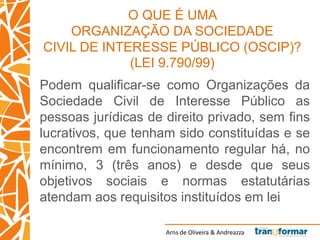 Arns de Oliveira & Andreazza
O QUE É UMA
ORGANIZAÇÃO DA SOCIEDADE
CIVIL DE INTERESSE PÚBLICO (OSCIP)?
(LEI 9.790/99)
Podem qualificar-se como Organizações da
Sociedade Civil de Interesse Público as
pessoas jurídicas de direito privado, sem fins
lucrativos, que tenham sido constituídas e se
encontrem em funcionamento regular há, no
mínimo, 3 (três anos) e desde que seus
objetivos sociais e normas estatutárias
atendam aos requisitos instituídos em lei
 