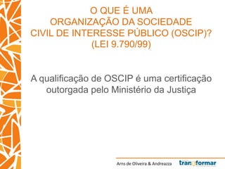 Arns de Oliveira & Andreazza
O QUE É UMA
ORGANIZAÇÃO DA SOCIEDADE
CIVIL DE INTERESSE PÚBLICO (OSCIP)?
(LEI 9.790/99)
A qualificação de OSCIP é uma certificação
outorgada pelo Ministério da Justiça
 