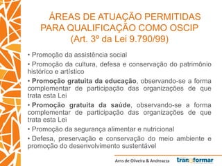 Arns de Oliveira & Andreazza
ÁREAS DE ATUAÇÃO PERMITIDAS
PARA QUALIFICAÇÃO COMO OSCIP
(Art. 3º da Lei 9.790/99)
• Promoção da assistência social
• Promoção da cultura, defesa e conservação do patrimônio
histórico e artístico
• Promoção gratuita da educação, observando-se a forma
complementar de participação das organizações de que
trata esta Lei
• Promoção gratuita da saúde, observando-se a forma
complementar de participação das organizações de que
trata esta Lei
• Promoção da segurança alimentar e nutricional
• Defesa, preservação e conservação do meio ambiente e
promoção do desenvolvimento sustentável
 