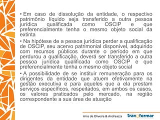 Arns de Oliveira & Andreazza
• Em caso de dissolução da entidade, o respectivo
patrimônio líquido seja transferido a outra pessoa
jurídica qualificada como OSCIP e que
preferencialmente tenha o mesmo objeto social da
extinta
• Na hipótese de a pessoa jurídica perder a qualificação
de OSCIP, seu acervo patrimonial disponível, adquirido
com recursos públicos durante o período em que
perdurou a qualificação, deverá ser transferido a outra
pessoa jurídica qualificada como OSCIP e que
preferencialmente tenha o mesmo objeto social
• A possibilidade de se instituir remuneração para os
dirigentes da entidade que atuem efetivamente na
gestão executiva e para aqueles que a ela prestam
serviços específicos, respeitados, em ambos os casos,
os valores praticados pelo mercado, na região
correspondente a sua área de atuação
 