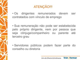 Arns de Oliveira & Andreazza
ATENÇÃO!!!
• Os dirigentes remunerados devem ser
contratados com vínculo de emprego
• Sua remuneração não pode ser estabelecida
pelo próprio dirigente, nem por pessoa que
seja cônjuge/companheiro ou parente até
terceiro grau
• Servidores públicos podem fazer parte do
conselho ou diretoria
 