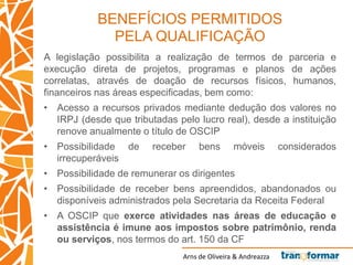 Arns de Oliveira & Andreazza
BENEFÍCIOS PERMITIDOS
PELA QUALIFICAÇÃO
A legislação possibilita a realização de termos de parceria e
execução direta de projetos, programas e planos de ações
correlatas, através de doação de recursos físicos, humanos,
financeiros nas áreas especificadas, bem como:
• Acesso a recursos privados mediante dedução dos valores no
IRPJ (desde que tributadas pelo lucro real), desde a instituição
renove anualmente o título de OSCIP
• Possibilidade de receber bens móveis considerados
irrecuperáveis
• Possibilidade de remunerar os dirigentes
• Possibilidade de receber bens apreendidos, abandonados ou
disponíveis administrados pela Secretaria da Receita Federal
• A OSCIP que exerce atividades nas áreas de educação e
assistência é imune aos impostos sobre patrimônio, renda
ou serviços, nos termos do art. 150 da CF
 