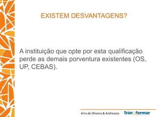 Arns de Oliveira & Andreazza
EXISTEM DESVANTAGENS?
A instituição que opte por esta qualificação
perde as demais porventura existentes (OS,
UP, CEBAS).
 