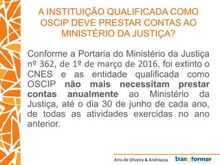 Arns de Oliveira & Andreazza
A INSTITUIÇÃO QUALIFICADA COMO
OSCIP DEVE PRESTAR CONTAS AO
MINISTÉRIO DA JUSTIÇA?
Conforme a Portaria do Ministério da Justiça
nº 362, de 1º de março de 2016, foi extinto o
CNES e as entidade qualificada como
OSCIP não mais necessitam prestar
contas anualmente ao Ministério da
Justiça, até o dia 30 de junho de cada ano,
de todas as atividades exercidas no ano
anterior.
 
