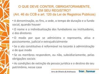 Arns de Oliveira & Andreazza
O QUE DEVE CONTER, OBRIGATORIAMENTE,
EM SEU REGISTRO?
(Art. 46 do CCB e art. 120 da Lei de Registros Públicos)
• A denominação, os fins, a sede, o tempo de duração e o fundo
social, quando houver
• O nome e a individualização dos fundadores ou instituidores,
e dos diretores
• O modo por que se administra e representa, ativa e
passivamente, judicial e extrajudicialmente
• Se o ato constitutivo é reformável no tocante à administração
e de que modo
• Se os membros respondem, ou não, subsidiariamente, pelas
obrigações sociais
• As condições de extinção da pessoa jurídica e o destino do seu
patrimônio, nesse caso
 