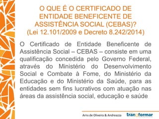 Arns de Oliveira & Andreazza
O QUE É O CERTIFICADO DE
ENTIDADE BENEFICENTE DE
ASSISTÊNCIA SOCIAL (CEBAS)?
(Lei 12.101/2009 e Decreto 8.242/2014)
O Certificado de Entidade Beneficente de
Assistência Social – CEBAS – consiste em uma
qualificação concedida pelo Governo Federal,
através do Ministério do Desenvolvimento
Social e Combate à Fome, do Ministério da
Educação e do Ministério da Saúde, para as
entidades sem fins lucrativos com atuação nas
áreas da assistência social, educação e saúde
 