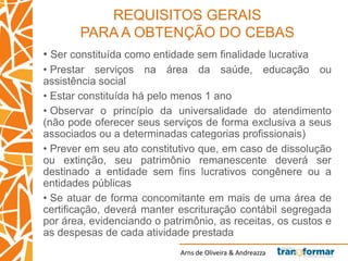 Arns de Oliveira & Andreazza
REQUISITOS GERAIS
PARA A OBTENÇÃO DO CEBAS
• Ser constituída como entidade sem finalidade lucrativa
• Prestar serviços na área da saúde, educação ou
assistência social
• Estar constituída há pelo menos 1 ano
• Observar o princípio da universalidade do atendimento
(não pode oferecer seus serviços de forma exclusiva a seus
associados ou a determinadas categorias profissionais)
• Prever em seu ato constitutivo que, em caso de dissolução
ou extinção, seu patrimônio remanescente deverá ser
destinado a entidade sem fins lucrativos congênere ou a
entidades públicas
• Se atuar de forma concomitante em mais de uma área de
certificação, deverá manter escrituração contábil segregada
por área, evidenciando o patrimônio, as receitas, os custos e
as despesas de cada atividade prestada
 