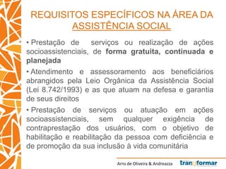 Arns de Oliveira & Andreazza
REQUISITOS ESPECÍFICOS NA ÁREA DA
ASSISTÊNCIA SOCIAL
• Prestação de serviços ou realização de ações
socioassistenciais, de forma gratuita, continuada e
planejada
• Atendimento e assessoramento aos beneficiários
abrangidos pela Leio Orgânica da Assistência Social
(Lei 8.742/1993) e as que atuam na defesa e garantia
de seus direitos
• Prestação de serviços ou atuação em ações
socioassistenciais, sem qualquer exigência de
contraprestação dos usuários, com o objetivo de
habilitação e reabilitação da pessoa com deficiência e
de promoção da sua inclusão à vida comunitária
 