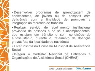 Arns de Oliveira & Andreazza
• Desenvolver programas de aprendizagem de
adolescentes, de jovens ou de pessoas com
deficiência com a finalidade de promover a
integração ao mercado de trabalho
• Realizar serviço de acolhimento institucional
provisório de pessoas e de seus acompanhantes,
que estejam em trânsito e sem condições de
autossustento, durante o tratamento de doenças
graves fora da localidade de residência
• Estar inscrita no Conselho Municipal de Assistência
Social
• Integrar o Cadastro Nacional de Entidades e
Organizações de Assistência Social (CNEAS)
 
