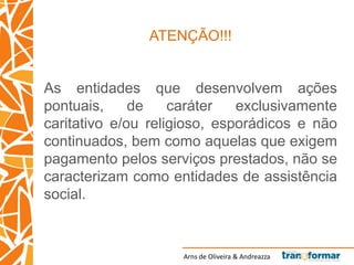 Arns de Oliveira & Andreazza
ATENÇÃO!!!
As entidades que desenvolvem ações
pontuais, de caráter exclusivamente
caritativo e/ou religioso, esporádicos e não
continuados, bem como aquelas que exigem
pagamento pelos serviços prestados, não se
caracterizam como entidades de assistência
social.
 