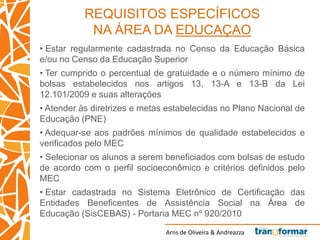 Arns de Oliveira & Andreazza
REQUISITOS ESPECÍFICOS
NA ÁREA DA EDUCAÇAO
• Estar regularmente cadastrada no Censo da Educação Básica
e/ou no Censo da Educação Superior
• Ter cumprido o percentual de gratuidade e o número mínimo de
bolsas estabelecidos nos artigos 13, 13-A e 13-B da Lei
12.101/2009 e suas alterações
• Atender às diretrizes e metas estabelecidas no Plano Nacional de
Educação (PNE)
• Adequar-se aos padrões mínimos de qualidade estabelecidos e
verificados pelo MEC
• Selecionar os alunos a serem beneficiados com bolsas de estudo
de acordo com o perfil socioeconômico e critérios definidos pelo
MEC
• Estar cadastrada no Sistema Eletrônico de Certificação das
Entidades Beneficentes de Assistência Social na Área de
Educação (SisCEBAS) - Portaria MEC nº 920/2010
 