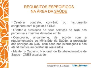Arns de Oliveira & Andreazza
REQUISITOS ESPECÍFICOS
NA ÁREA DA SAÚDE
• Celebrar contrato, convênio ou instrumento
congênere com o gestor do SUS
• Ofertar a prestação de seus serviços ao SUS nos
percentuais mínimos definidos em lei
• Comprovar, anualmente, de acordo com a
regulamentação do Ministério da Saúde, a prestação
dos serviços ao SUS com base nas internações e nos
atendimentos ambulatoriais realizados
• Manter o Cadastro Nacional de Estabelecimentos de
Saúde - CNES atualizado
 