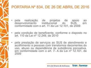 Arns de Oliveira & Andreazza
• pela realização de projetos de apoio ao
desenvolvimento institucional do SUS, em
conformidade com o art. 11 da Lei 12.101, de 2009
• pela condição de beneficente, conforme o disposto no
art. 110 da Lei nº 12.249, de 2010
• pela prestação de serviços ao SUS de atendimento e
acolhimento a pessoas com transtornos decorrentes do
uso, abuso ou dependência de substância psicoativa,
em conformidade com o art. 7- A da Lei nº 12.101, de
2009
PORTARIA Nº 834, DE 26 DE ABRIL DE 2016
 