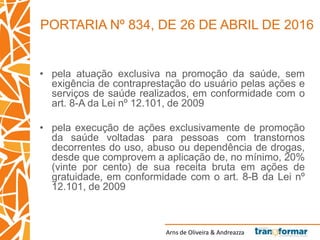 Arns de Oliveira & Andreazza
• pela atuação exclusiva na promoção da saúde, sem
exigência de contraprestação do usuário pelas ações e
serviços de saúde realizados, em conformidade com o
art. 8-A da Lei nº 12.101, de 2009
• pela execução de ações exclusivamente de promoção
da saúde voltadas para pessoas com transtornos
decorrentes do uso, abuso ou dependência de drogas,
desde que comprovem a aplicação de, no mínimo, 20%
(vinte por cento) de sua receita bruta em ações de
gratuidade, em conformidade com o art. 8-B da Lei nº
12.101, de 2009
PORTARIA Nº 834, DE 26 DE ABRIL DE 2016
 