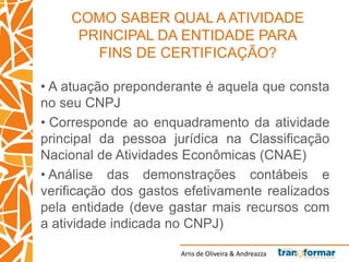 Arns de Oliveira & Andreazza
COMO SABER QUAL A ATIVIDADE
PRINCIPAL DA ENTIDADE PARA
FINS DE CERTIFICAÇÃO?
• A atuação preponderante é aquela que consta
no seu CNPJ
• Corresponde ao enquadramento da atividade
principal da pessoa jurídica na Classificação
Nacional de Atividades Econômicas (CNAE)
• Análise das demonstrações contábeis e
verificação dos gastos efetivamente realizados
pela entidade (deve gastar mais recursos com
a atividade indicada no CNPJ)
 