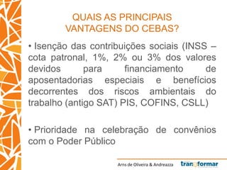 Arns de Oliveira & Andreazza
QUAIS AS PRINCIPAIS
VANTAGENS DO CEBAS?
• Isenção das contribuições sociais (INSS –
cota patronal, 1%, 2% ou 3% dos valores
devidos para financiamento de
aposentadorias especiais e benefícios
decorrentes dos riscos ambientais do
trabalho (antigo SAT) PIS, COFINS, CSLL)
• Prioridade na celebração de convênios
com o Poder Público
 