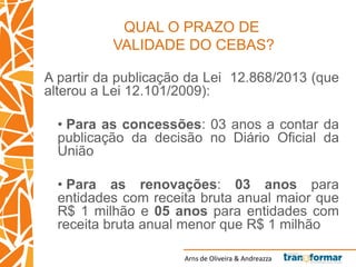 Arns de Oliveira & Andreazza
QUAL O PRAZO DE
VALIDADE DO CEBAS?
A partir da publicação da Lei 12.868/2013 (que
alterou a Lei 12.101/2009):
• Para as concessões: 03 anos a contar da
publicação da decisão no Diário Oficial da
União
• Para as renovações: 03 anos para
entidades com receita bruta anual maior que
R$ 1 milhão e 05 anos para entidades com
receita bruta anual menor que R$ 1 milhão
 