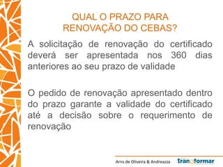 Arns de Oliveira & Andreazza
QUAL O PRAZO PARA
RENOVAÇÃO DO CEBAS?
A solicitação de renovação do certificado
deverá ser apresentada nos 360 dias
anteriores ao seu prazo de validade
O pedido de renovação apresentado dentro
do prazo garante a validade do certificado
até a decisão sobre o requerimento de
renovação
 