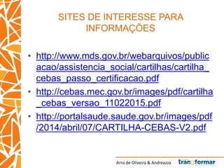 Arns de Oliveira & Andreazza
SITES DE INTERESSE PARA
INFORMAÇÕES
• http://www.mds.gov.br/webarquivos/public
acao/assistencia_social/cartilhas/cartilha_
cebas_passo_certificacao.pdf
• http://cebas.mec.gov.br/images/pdf/cartilha
_cebas_versao_11022015.pdf
• http://portalsaude.saude.gov.br/images/pdf
/2014/abril/07/CARTILHA-CEBAS-V2.pdf
 
