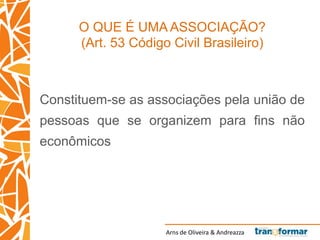 Arns de Oliveira & Andreazza
O QUE É UMA ASSOCIAÇÃO?
(Art. 53 Código Civil Brasileiro)
Constituem-se as associações pela união de
pessoas que se organizem para fins não
econômicos
 