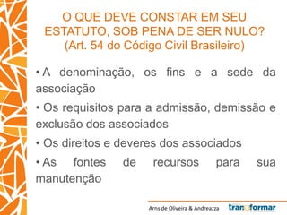 Arns de Oliveira & Andreazza
O QUE DEVE CONSTAR EM SEU
ESTATUTO, SOB PENA DE SER NULO?
(Art. 54 do Código Civil Brasileiro)
• A denominação, os fins e a sede da
associação
• Os requisitos para a admissão, demissão e
exclusão dos associados
• Os direitos e deveres dos associados
• As fontes de recursos para sua
manutenção
 