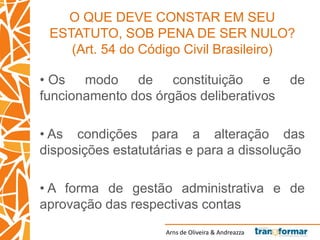 Arns de Oliveira & Andreazza
O QUE DEVE CONSTAR EM SEU
ESTATUTO, SOB PENA DE SER NULO?
(Art. 54 do Código Civil Brasileiro)
• Os modo de constituição e de
funcionamento dos órgãos deliberativos
• As condições para a alteração das
disposições estatutárias e para a dissolução
• A forma de gestão administrativa e de
aprovação das respectivas contas
 