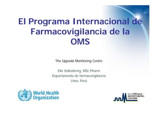 El Programa I
   P        Internacional d
                     i   l de
   Farmacovigilancia de la
           OMS

         The Uppsala Monitoring Centre

          Elki S ll b i
               Sollenbring, MSc Pharm
                            MS Ph
       Departamento de farmacovigilancia
                    Lima, Perú
 