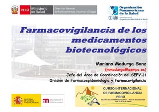 Farmacovigilancia de los
        medicamentos
       biotecnológicos
                             Mariano Madurga Sanz
                                  (mmadurga@aemps.es)
                                  (     d    @          )
               Jefe del Área de Coordinación del SEFV-H
     División de Farmacoepidemiología y Farmacovigilancia




                                                        1
 
