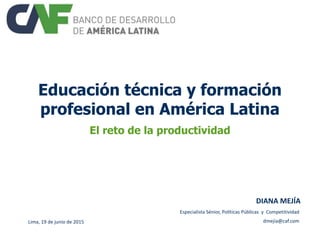Educación técnica y formación
profesional en América Latina
El reto de la productividad
Lima, 19 de junio de 2015
DIANA MEJÍA
Especialista Sénior, Políticas Públicas y Competitividad
dmejia@caf.com
 