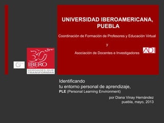 Identificando
tu entorno personal de aprendizaje,
PLE (Personal Learning Environment)
por Diana Vinay Hernández
Puebla, mayo, 2013
Coordinación de Formación de Profesores y Educación Virtual
y
Asociación de Docentes e Investigadores
UNIVERSIDAD IBEROAMERICANA
PUEBLA
 