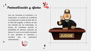 Protocolización y efectos:
Una vez concluido el inventario y la
valorización, se pondrá de manifiesto
lo actuado por un plazo de diez días en
el local del juzgado, a efectos de que
sea revisado por los interesados. La
puesta de manifiesto permite la
posibilidad de plantear exclusión de
bienes. En caso no se solicite exclusión
el juez aprobará el inventario y
mandará que se protocolice
notarialmente.
 