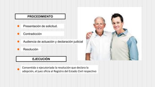 PROCEDIMIENTO
Presentación de solicitud.
Contradicción
Audiencia de actuación y declaración judicial
Resolución
Consentida o ejecutoriada la resolución que declara la
adopción, el juez oficia al Registro del Estado Civil respectivo
EJECUCIÓN
 