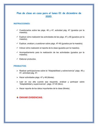 Plan de clase en casa para el lunes 01 de diciembre de
2020.
INSTRUCCIONES:
 Cuestionarlos sobre las págs. 46 y 47, actividad pág. 47 (guiados por la
maestra).
 Explicar cómo realizarán las actividades de las págs. 47 y 48 (guiados por la
maestra).
 Explicar, analizar y cuestionar sobre págs. 47-49 (guiados por la maestra).
 Indicar cómo realizarán el reporte de la clase (guiados por la maestra).
 Acompañamiento para la realización de las actividades (guiados por la
maestra).
 Elaborar productos.
PRODUCTOS:
 Realizar participaciones sobre la “Adaptabilidad y sobrevivencia” págs. 46 y
47, actividad pág. 47.
 Hacer actividades págs. 47 y 48 (libreta).
 Leer en voz alta cuando sea requerido, analizar y participar sobre
“Adaptabilidad y supervivencia”, págs. 47-49 (libro).
 Hacer reporte de los datos importantes de la clase (libreta).
ENVIAR EVIDENCIAS.
 