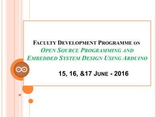 FACULTY DEVELOPMENT PROGRAMME ON
OPEN SOURCE PROGRAMMING AND
EMBEDDED SYSTEM DESIGN USING ARDUINO
15, 16, &17 JUNE - 2016
 