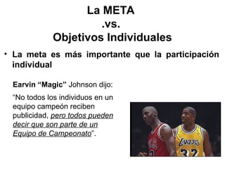 La META
.vs.
Objetivos Individuales
• La meta es más importante que la participación
individual
Earvin “Magic” Johnson dijo:
“No todos los individuos en un
equipo campeón reciben
publicidad, pero todos pueden
decir que son parte de un
Equipo de Campeonato”.
 