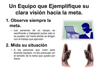 Un Equipo que Ejemplifique su
clara visión hacia la meta.
1. Observe siempre la
meta.
– Las personas de un equipo se
sacrificarán y trabajarán juntos solo si
se pueden ver hacia dónde se dirigen
con el trabajo que ejecutan.
2. Mida su situación
– A las personas que viven para
levantar equipos, no les preocupa ver
el tamaño de la tarea que queda por
hacer.
 