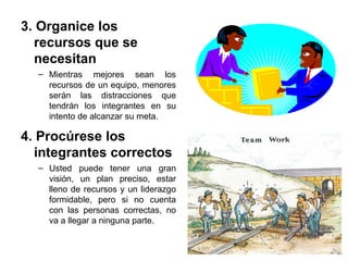 3. Organice los
recursos que se
necesitan
– Mientras mejores sean los
recursos de un equipo, menores
serán las distracciones que
tendrán los integrantes en su
intento de alcanzar su meta.
4. Procúrese los
integrantes correctos
– Usted puede tener una gran
visión, un plan preciso, estar
lleno de recursos y un liderazgo
formidable, pero si no cuenta
con las personas correctas, no
va a llegar a ninguna parte.
 