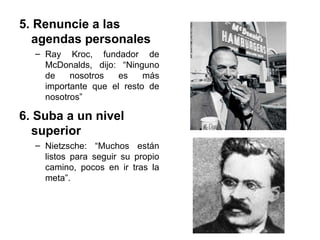 5. Renuncie a las
agendas personales
– Ray Kroc, fundador de
McDonalds, dijo: “Ninguno
de nosotros es más
importante que el resto de
nosotros”
6. Suba a un nivel
superior
– Nietzsche: “Muchos están
listos para seguir su propio
camino, pocos en ir tras la
meta”.
 
