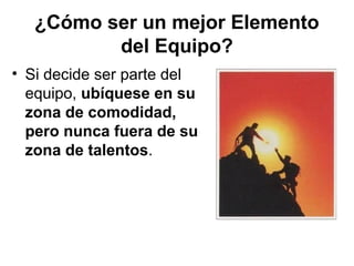 ¿Cómo ser un mejor Elemento
del Equipo?
• Si decide ser parte del
equipo, ubíquese en su
zona de comodidad,
pero nunca fuera de su
zona de talentos.
 