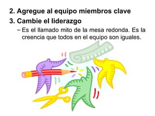 2. Agregue al equipo miembros clave
3. Cambie el liderazgo
– Es el llamado mito de la mesa redonda. Es la
creencia que todos en el equipo son iguales.
 