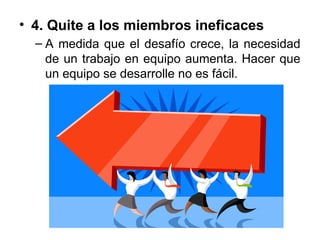 • 4. Quite a los miembros ineficaces
– A medida que el desafío crece, la necesidad
de un trabajo en equipo aumenta. Hacer que
un equipo se desarrolle no es fácil.
 