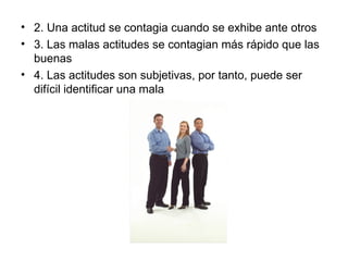 • 2. Una actitud se contagia cuando se exhibe ante otros
• 3. Las malas actitudes se contagian más rápido que las
buenas
• 4. Las actitudes son subjetivas, por tanto, puede ser
difícil identificar una mala
 