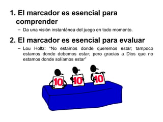 1. El marcador es esencial para
comprender
– Da una visión instantánea del juego en todo momento.
2. El marcador es esencial para evaluar
– Lou Holtz: “No estamos donde queremos estar; tampoco
estamos donde debemos estar; pero gracias a Dios que no
estamos donde solíamos estar”
 