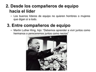2. Desde los compañeros de equipo
hacia el líder
– Los buenos líderes de equipo no quieren hombres o mujeres
que digan sí a todo.
3. Entre compañeros de equipo
– Martin Luther King, hijo: “Debemos aprender a vivir juntos como
hermanos o pereceremos juntos como necios”
 