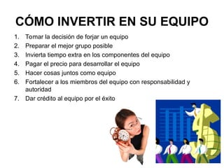 CÓMO INVERTIR EN SU EQUIPO
1. Tomar la decisión de forjar un equipo
2. Preparar el mejor grupo posible
3. Invierta tiempo extra en los componentes del equipo
4. Pagar el precio para desarrollar el equipo
5. Hacer cosas juntos como equipo
6. Fortalecer a los miembros del equipo con responsabilidad y
autoridad
7. Dar crédito al equipo por el éxito
 