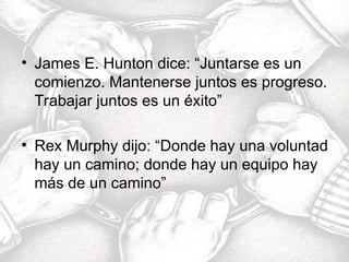 • James E. Hunton dice: “Juntarse es un
comienzo. Mantenerse juntos es progreso.
Trabajar juntos es un éxito”
• Rex Murphy dijo: “Donde hay una voluntad
hay un camino; donde hay un equipo hay
más de un camino”
 